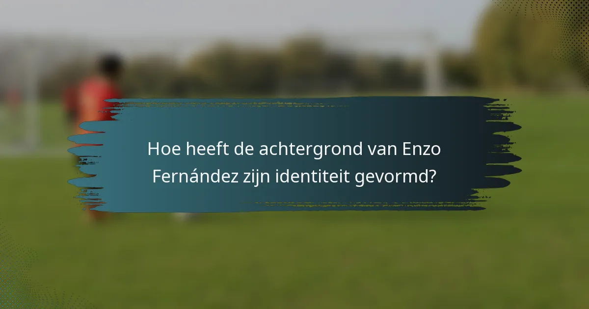 Hoe heeft de achtergrond van Enzo Fernández zijn identiteit gevormd?