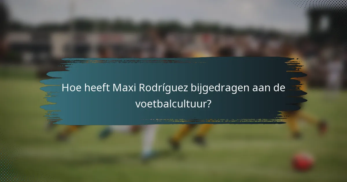 Hoe heeft Maxi Rodríguez bijgedragen aan de voetbalcultuur?